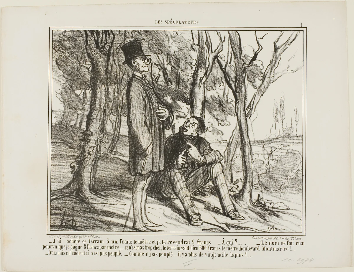 “- I bought this ground at 1 franc per square meter, and I'll sell it again at 9 francs. - To whom? - The name does not matter as long as I make 8 francs on the square meter... after all, it's not excessive, a square meter on the Boulevard Montmartre costs 600 francs! - Yes, but this section here is uninhabited. - What do you mean, there are more than 20'000 rabbits living here,” plate 1 from Les Spéculateurs by Honoré-Victorin Daumier, print, 1857