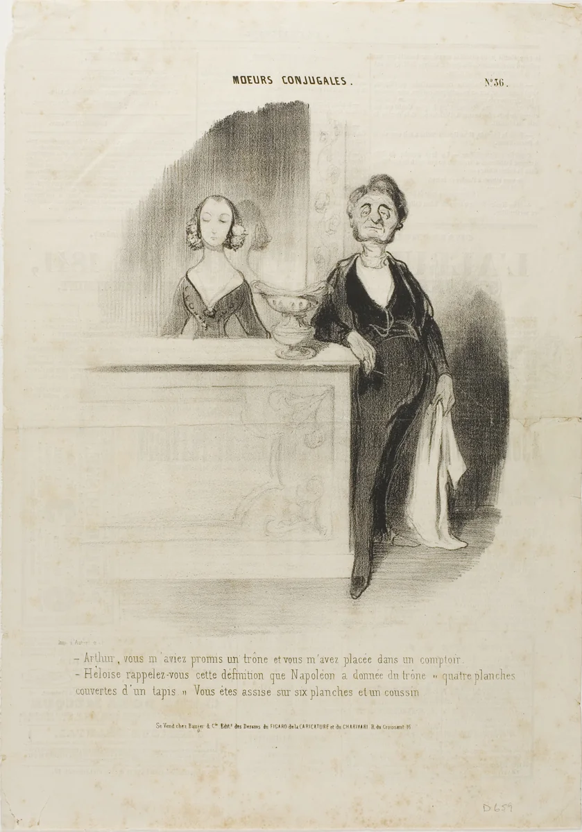 “- Arthur, you had promised me a throne and all you did is put me behind a counter. - Eloise, remember Napoleon's definition of a throne: 'four boards covered with a carpet.' You are sitting on six boards and a cushion,” plate 36 from Moeurs Conjugales by Honoré-Victorin Daumier, print, 1841